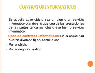 Es aquella cuyo objeto sea un bien o un servicio
informático o ambos, o que una de las prestaciones
de las partes tenga por objeto ese bien o servicio
informático.
En la actualidad
existen diversos tipos, como lo son:
 Por el objeto
 Por el negocio jurídico
 