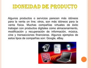 Algunos productos o servicios parecen más idóneos
para la venta on line; otros, son más idóneos para la
venta física. Muchas compañías virtuales de éxito
trabajan con productos digitales como almacenamiento,
modificación y recuperación de información, música,
cine y transacciones financieras. Algunos ejemplos de
estos tipos de compañías son: Google, eBay.
 