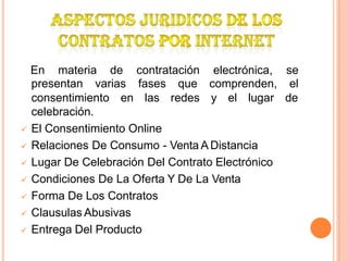 En materia de contratación electrónica, se
presentan varias fases que comprenden, el
consentimiento en las redes y el lugar de
celebración.
 El Consentimiento Online
 Relaciones De Consumo - Venta A Distancia
 Lugar De Celebración Del Contrato Electrónico
 Condiciones De La Oferta Y De La Venta
 Forma De Los Contratos
 Clausulas Abusivas
 Entrega Del Producto
 