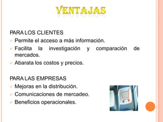 PARA LOS CLIENTES
 Permite el acceso a más información.
 Facilita la investigación
mercados.
 Abarata los costos y precios.
y comparación de
PARA LAS EMPRESAS
 Mejoras en la distribución.
 Comunicaciones de mercadeo.
 Beneficios operacionales.
 