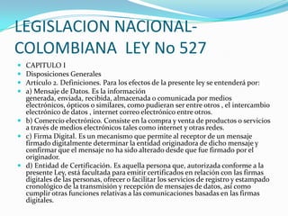 LEGISLACION NACIONALCOLOMBIANA LEY No 527





CAPITULO I
Disposiciones Generales
Artículo 2. Definiciones. Para los efectos de la presente ley se entenderá por:
a) Mensaje de Datos. Es la información
generada, enviada, recibida, almacenada o comunicada por medios
electrónicos, ópticos o similares, como pudieran ser entre otros , el intercambio
electrónico de datos , internet correo electrónico entre otros.
 b) Comercio electrónico. Consiste en la compra y venta de productos o servicios
a través de medios electrónicos tales como internet y otras redes.
 c) Firma Digital. Es un mecanismo que permite al receptor de un mensaje
firmado digitalmente determinar la entidad originadora de dicho mensaje y
confirmar que el mensaje no ha sido alterado desde que fue firmado por el
originador.
 d) Entidad de Certificación. Es aquella persona que, autorizada conforme a la
presente Ley, está facultada para emitir certificados en relación con las firmas
digitales de las personas, ofrecer o facilitar los servicios de registro y estampado
cronológico de la transmisión y recepción de mensajes de datos, así como
cumplir otras funciones relativas a las comunicaciones basadas en las firmas
digitales.

 