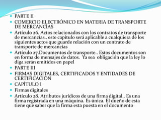  PARTE II
 COMERCIO ELECTRÓNICO EN MATERIA DE TRANSPORTE









DE MERCANCÍAS
Artículo 26. Actos relacionados con los contratos de transporte
de mercancías.. este capítulo será aplicable a cualquiera de los
siguientes actos que guarde relación con un contrato de
transporte de mercancías
Artículo 27.Documentos de transporte.. Estos documentos son
en forma de mensajes de datos. Ya sea obligación que la ley lo
diga serán emitidos en papel
PARTE III
FIRMAS DIGITALES, CERTIFICADOS Y ENTIDADES DE
CERTIFICACIÓN
CAPÍTULO I
Firmas digitales
Artículo 28. Atributos jurídicos de una firma digital.. Es una
firma registrada en una máquina. Es única. El dueño de esta
tiene que saber que la firma esta puesta en el documento

 