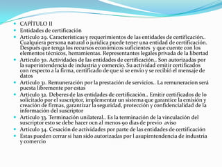  CAPÍTULO II
 Entidades de certificación
 Artículo 29. Características y requerimientos de las entidades de certificación..
Cualquiera persona natural o jurídica puede tener una entidad de certificación.
Después que tenga los recursos económicos suficientes y que cuente con los










elementos técnicos, herramientas. Representantes legales privada de la libertad
Artículo 30. Actividades de las entidades de certificación.. Son autorizadas por
la superintendencia de industria y comercio. Su actividad emitir certificados
con respecto a la firma, certificado de que si se envio y se recibió el mensaje de
datos
Artículo 31. Remuneración por la prestación de servicios.. La remuneracion será
puesta libremente por estas
Artículo 32. Deberes de las entidades de certificación.. Emitir certificados de lo
solicitado por el suscriptor, implementar un sistema que garantice la emisión y
creación de firmas, garantizar la seguridad, protección y confidencialidad de la
información del suscriptor
Artículo 33. Terminación unilateral.. Es la terminación de la vinculación del
suscriptor esto se debe hacer ocn al menos 90 dias de previo aviso
Artículo 34. Cesación de actividades por parte de las entidades de certificación
Estas pueden cerrar si han sido autorizadas por l asupirntendencia de industria
y comercio

 
