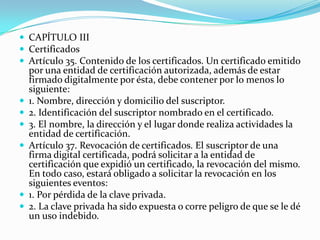  CAPÍTULO III
 Certificados
 Artículo 35. Contenido de los certificados. Un certificado emitido









por una entidad de certificación autorizada, además de estar
firmado digitalmente por ésta, debe contener por lo menos lo
siguiente:
1. Nombre, dirección y domicilio del suscriptor.
2. Identificación del suscriptor nombrado en el certificado.
3. El nombre, la dirección y el lugar donde realiza actividades la
entidad de certificación.
Artículo 37. Revocación de certificados. El suscriptor de una
firma digital certificada, podrá solicitar a la entidad de
certificación que expidió un certificado, la revocación del mismo.
En todo caso, estará obligado a solicitar la revocación en los
siguientes eventos:
1. Por pérdida de la clave privada.
2. La clave privada ha sido expuesta o corre peligro de que se le dé
un uso indebido.

 