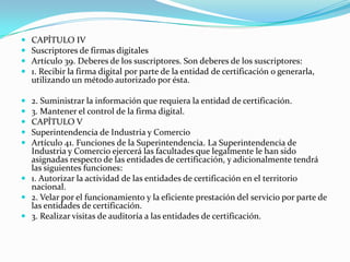 









CAPÍTULO IV
Suscriptores de firmas digitales
Artículo 39. Deberes de los suscriptores. Son deberes de los suscriptores:
1. Recibir la firma digital por parte de la entidad de certificación o generarla,
utilizando un método autorizado por ésta.

2. Suministrar la información que requiera la entidad de certificación.
3. Mantener el control de la firma digital.
CAPÍTULO V
Superintendencia de Industria y Comercio
Artículo 41. Funciones de la Superintendencia. La Superintendencia de
Industria y Comercio ejercerá las facultades que legalmente le han sido
asignadas respecto de las entidades de certificación, y adicionalmente tendrá
las siguientes funciones:
 1. Autorizar la actividad de las entidades de certificación en el territorio
nacional.
 2. Velar por el funcionamiento y la eficiente prestación del servicio por parte de
las entidades de certificación.
 3. Realizar visitas de auditoría a las entidades de certificación.

 