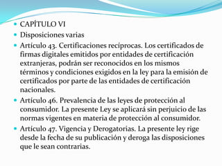  CAPÍTULO VI
 Disposiciones varias
 Artículo 43. Certificaciones recíprocas. Los certificados de

firmas digitales emitidos por entidades de certificación
extranjeras, podrán ser reconocidos en los mismos
términos y condiciones exigidos en la ley para la emisión de
certificados por parte de las entidades de certificación
nacionales.
 Artículo 46. Prevalencia de las leyes de protección al
consumidor. La presente Ley se aplicará sin perjuicio de las
normas vigentes en materia de protección al consumidor.
 Artículo 47. Vigencia y Derogatorias. La presente ley rige
desde la fecha de su publicación y deroga las disposiciones
que le sean contrarias.

 