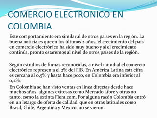 COMERCIO ELECTRONICO EN
COLOMBIA
Este comportamiento era similar al de otros países en la región. La
buena noticia es que en los últimos 2 años, el crecimiento del país
en comercio electrónico ha sido muy bueno y si el crecimiento
continúa, pronto estaremos al nivel de otros países de la región.
Según estudios de firmas reconocidas, a nivel mundial el comercio
electrónico representa el 2% del PIB. En América Latina esta cifra
es cercana al 0,5% y hasta hace poco, en Colombia era inferior al
0,2%.
En Colombia se han visto ventas en línea directas desde hace
muchos años, algunas exitosas como Mercado Libre y otras no
tanto, como la extinta Fiera.com. Por alguna razón Colombia entró
en un letargo de oferta de calidad, que en otras latitudes como
Brasil, Chile, Argentina y México, no se vieron.

 