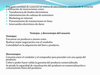 Una gran cantidad de comercio se realiza de esta manera, estimulando la creación
y utilización de innovaciones como:
 Transferencia de fondos electrónicos
 Administración de cadenas de suministro
 Marketing en internet
 Procesamiento de transacciones en línea
 Intercambio electrónico de datos

Ventajas y desventajas del usuario
Ventajas:
Encontrar un producto a menor costo.
Realizar mejor negociación con el vendedor.
Comodidad en la adquisición del bien o producto.

Desventajas:
Cercanía entre el vendedor y el comprador para proceder con una queja del
producto.
Cobro o poder hacer valida la garantía del producto comercializado.
Se pierde la capacidad de visualización del producto en comercialización o
conocimiento físico del producto.

 