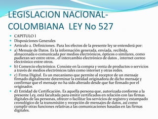 LEGISLACION NACIONALCOLOMBIANA LEY No 527





CAPITULO I
Disposiciones Generales
Artículo 2. Definiciones. Para los efectos de la presente ley se entenderá por:
a) Mensaje de Datos. Es la información generada, enviada, recibida,
almacenada o comunicada por medios electrónicos, ópticos o similares, como
pudieran ser entre otros , el intercambio electrónico de datos , internet correo
electrónico entre otros.
 b) Comercio electrónico. Consiste en la compra y venta de productos o servicios
a través de medios electrónicos tales como internet y otras redes.
 c) Firma Digital. Es un mecanismo que permite al receptor de un mensaje
firmado digitalmente determinar la entidad originadora de dicho mensaje y
confirmar que el mensaje no ha sido alterado desde que fue firmado por el
originador.
 d) Entidad de Certificación. Es aquella persona que, autorizada conforme a la
presente Ley, está facultada para emitir certificados en relación con las firmas
digitales de las personas, ofrecer o facilitar los servicios de registro y estampado
cronológico de la transmisión y recepción de mensajes de datos, así como
cumplir otras funciones relativas a las comunicaciones basadas en las firmas
digitales.

 