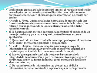  Lo dispuesto en este artículo se aplicará tanto si el requisito establecido










en cualquier norma constituye una obligación, como si las normas
prevén consecuencias en el caso de que la información no conste por
escrito.
Artículo 7. Firma. Cuando cualquier norma exija la presencia de una
firma o establezca ciertas consecuencias en ausencia de la misma, en
relación con un mensaje de datos, se entenderá satisfecho dicho
requerimiento si:
a) Se ha utilizado un método que permita identificar al iniciador de un
mensaje de datos y para indicar que el contenido cuenta con su
aprobación.
b) Que el método sea tanto confiable como apropiado para el propósito
por el cual el mensaje fue generado o comunicado.
Artículo 8. Original. Cuando cualquier norma requiera que la
información sea presentada y conservada en su forma original, ese
requisito quedará satisfecho con un mensaje de datos, si:
a) Existe alguna garantía confiable de que se ha conservado la
integridad de la información, a partir del momento en que se generó
por primera vez en su forma definitiva, como mensaje de datos o en
alguna otra forma;
b) De requerirse que la información sea presentada, si dicha
información puede ser mostrada a la persona que se deba presentar.

 