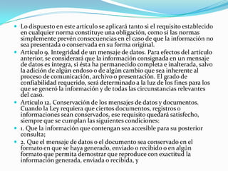  Lo dispuesto en este artículo se aplicará tanto si el requisito establecido








en cualquier norma constituye una obligación, como si las normas
simplemente prevén consecuencias en el caso de que la información no
sea presentada o conservada en su forma original.
Artículo 9. Integridad de un mensaje de datos. Para efectos del artículo
anterior, se considerará que la información consignada en un mensaje
de datos es íntegra, si ésta ha permanecido completa e inalterada, salvo
la adición de algún endoso o de algún cambio que sea inherente al
proceso de comunicación, archivo o presentación. El grado de
confiabilidad requerido, será determinado a la luz de los fines para los
que se generó la información y de todas las circunstancias relevantes
del caso.
Artículo 12. Conservación de los mensajes de datos y documentos.
Cuando la Ley requiera que ciertos documentos, registros o
informaciones sean conservados, ese requisito quedará satisfecho,
siempre que se cumplan las siguientes condiciones:
1. Que la información que contengan sea accesible para su posterior
consulta;
2. Que el mensaje de datos o el documento sea conservado en el
formato en que se haya generado, enviado o recibido o en algún
formato que permita demostrar que reproduce con exactitud la
información generada, enviada o recibida, y

 