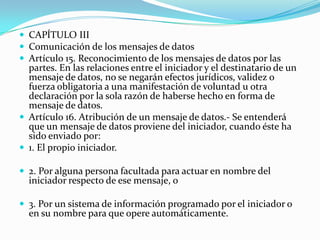  CAPÍTULO III
 Comunicación de los mensajes de datos
 Artículo 15. Reconocimiento de los mensajes de datos por las

partes. En las relaciones entre el iniciador y el destinatario de un
mensaje de datos, no se negarán efectos jurídicos, validez o
fuerza obligatoria a una manifestación de voluntad u otra
declaración por la sola razón de haberse hecho en forma de
mensaje de datos.
 Artículo 16. Atribución de un mensaje de datos.- Se entenderá
que un mensaje de datos proviene del iniciador, cuando éste ha
sido enviado por:
 1. El propio iniciador.
 2. Por alguna persona facultada para actuar en nombre del

iniciador respecto de ese mensaje, o

 3. Por un sistema de información programado por el iniciador o

en su nombre para que opere automáticamente.

 