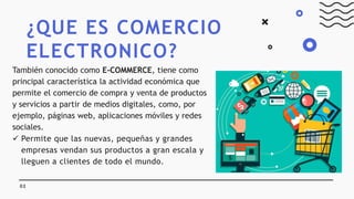 ¿QUE ES COMERCIO
ELECTRONICO?
02
También conocido como E-COMMERCE, tiene como
principal característica la actividad económica que
permite el comercio de compra y venta de productos
y servicios a partir de medios digitales, como, por
ejemplo, páginas web, aplicaciones móviles y redes
sociales.
 Permite que las nuevas, pequeñas y grandes
empresas vendan sus productos a gran escala y
lleguen a clientes de todo el mundo.
 