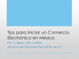 Tips para Iniciar un Comercio
Electrónico en México
Por I.T. Eliseo Ortiz Valdez
Servicios de Software Ehecatl SA de CV

 