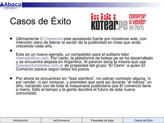 Casos de Éxito  Últimamente  El Comercio  esta apostando fuerte por iniciativas web, con intención claro de liderar el sector de la publicidad en línea que anda creciendo cada año. Este es un nuevo ejemplo, un competidor para el solitario lider  mercadolibre.com . Por cierto, la plataforma de kotear.pe se ha desarrollado y se encuentra alojada en Argentina. Al parecer sería la misma que usa  masoportunidades.com.ar  de propiedad del grupo “El Clarin” a quien El Comercio parece seguir todos los pasos.  Por ahora se encuentran en “fase siembra”, no cobran comisión alguna, ni por vender, ni por comprar, y prometen que será asi durante “al menos” un año, haciendo uso de toda la maquinaria publicitaria que El comercio tiene a mano. Sólo el tiempo y la gente decidirá el futuro de esta nueva comunidad. Introducción osCommerce Pasarelas de pago Casos de Éxito 