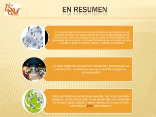 EN RESUMEN

  El comercio electrónico es la venta a distancia aprovechando las
   grandes ventajas que proporcionan las nuevas tecnologías de la
  información, como la ampliación de la oferta, la interactividad y la
inmediatez de la compra, con la particularidad que se puede comprar
      y vender a quién se quiera, dónde y cuándo se pretenda.




Es toda forma de transacción comercial o intercambio de
 información, mediante el uso de nueva tecnología de
                     comunicación




 Esta actividad es sumamente sencilla, así como también
insegura, (como el fraude), no se desarrolla con veracidad
 en nuestro país, debido a esos menoscabos que no han
              permitido el éxito del comercio
 
