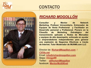 CONTACTO

RICHARD MOGOLLÓN
Consultor        y    Mentor      de      Network
Marketing, Profesor Universitario, Entrenador de
Equipos de Venta Profesional y Facilitador en
Desarrollo personal y Profesional. Pionero en la
Filosofía     de    Marketing   Estratégico   del
Conocimiento aplicado a Redes de Mercadeo
y equipos de alto desempeño. enfocado en ayudar
a emprendedores independientes para generar
una explosión de Negocios Efectivos a través
de Internet. Tutor Moderador de MUNMI.com LLC

Director de: RichardMogollon.com /
CViVe.net
Email: info@richardmogollon.com
Skipe: rimogo69
Twitter: @RichardMogollon
facebook: MentorMultiNivel
 