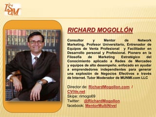 RICHARD MOGOLLÓN
Consultor        y    Mentor      de      Network
Marketing, Profesor Universitario, Entrenador de
Equipos de Venta Profesional y Facilitador en
Desarrollo personal y Profesional. Pionero en la
Filosofía     de    Marketing   Estratégico   del
Conocimiento aplicado a Redes de Mercadeo
y equipos de alto desempeño. enfocado en ayudar
a emprendedores independientes para generar
una explosión de Negocios Efectivos a través
de Internet. Tutor Moderador de MUNMI.com LLC

Director de: RichardMogollon.com /
CViVe.net
Skipe: rimogo69
Twitter: @RichardMogollon
facebook: MentorMultiNivel
 