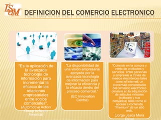DEFINICION DEL COMERCIO ELECTRONICO




"Es la aplicación de    "La disponibilidad de    “Consiste en la compra y
                       una visión empresarial      venta de productos y
     la avanzada                                 servicios entre personas
    tecnología de          apoyada por la
                        avanzada tecnología       y empresas a través de
 información para        de información para
                                                 medios electrónicos tales
   incrementar la                                   como el internet; un
                       mejorar la eficiencia y    porcentaje considerable
   eficacia de las      la eficacia dentro del    del comercio electrónico
      relaciones         proceso comercial.“     consiste en la adquisición
   empresariales                                    de artículos virtuales
                            (EC Innovation             (software y sus
     entre socios               Centre)           derivados) tales como el
    comerciales".                                   acceso a contenido
 (Automotive Action                                “Premium” de un sitió
   Group in North                                           web.
      America)                                     (Jorge Jesús Mora
 