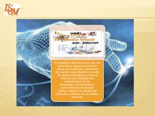 El comercio electrónico es una vía
   para hacer negocios (compra
 ,venta de productos o servicios)
 de manera más efectiva a través
  de redes informáticos como el
     internet para detectar las
        necesidades de las
    empresas, comerciantes y
     consumidores de reducir
   costos, mejorar la calidad del
 producto o servicio en un tiempo
             reducido.
 