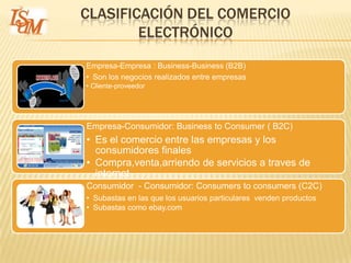 CLASIFICACIÓN DEL COMERCIO
        ELECTRÓNICO
Empresa-Empresa : Business-Business (B2B)
• Son los negocios realizados entre empresas
• Cliente-proveedor




Empresa-Consumidor: Business to Consumer ( B2C)
• Es el comercio entre las empresas y los
  consumidores finales
• Compra,venta,arriendo de servicios a traves de
  internet
Consumidor - Consumidor: Consumers to consumers (C2C)
• Subastas en las que los usuarios particulares venden productos
• Subastas como ebay.com
 