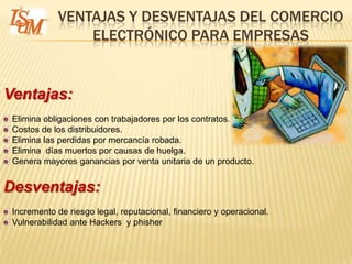 VENTAJAS Y DESVENTAJAS DEL COMERCIO
                 ELECTRÓNICO PARA EMPRESAS


Ventajas:
 Elimina obligaciones con trabajadores por los contratos.
 Costos de los distribuidores.
 Elimina las perdidas por mercancía robada.
 Elimina días muertos por causas de huelga.
 Genera mayores ganancias por venta unitaria de un producto.


Desventajas:
 Incremento de riesgo legal, reputacional, financiero y operacional.
 Vulnerabilidad ante Hackers y phisher
 