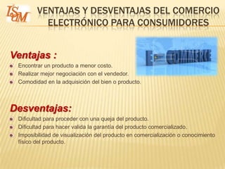 VENTAJAS Y DESVENTAJAS DEL COMERCIO
          ELECTRÓNICO PARA CONSUMIDORES


Ventajas :
 Encontrar un producto a menor costo.
 Realizar mejor negociación con el vendedor.
 Comodidad en la adquisición del bien o producto.



Desventajas:
 Dificultad para proceder con una queja del producto.
 Dificultad para hacer valida la garantía del producto comercializado.
 Imposibilidad de visualización del producto en comercialización o conocimiento
 físico del producto.
 