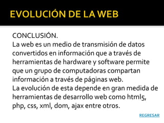 CONCLUSIÓN.
La web es un medio de transmisión de datos
convertidos en información que a través de
herramientas de hardware y software permite
que un grupo de computadoras compartan
información a través de páginas web.
La evolución de esta depende en gran medida de
herramientas de desarrollo web como html5,
php, css, xml, dom, ajax entre otros.
                                        REGRESAR
 
