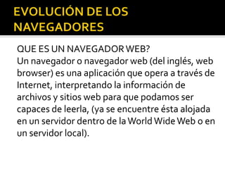 QUE ES UN NAVEGADOR WEB?
Un navegador o navegador web (del inglés, web
browser) es una aplicación que opera a través de
Internet, interpretando la información de
archivos y sitios web para que podamos ser
capaces de leerla, (ya se encuentre ésta alojada
en un servidor dentro de la World Wide Web o en
un servidor local).
 