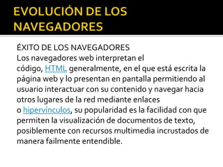 ÉXITO DE LOS NAVEGADORES
Los navegadores web interpretan el
código, HTML generalmente, en el que está escrita la
página web y lo presentan en pantalla permitiendo al
usuario interactuar con su contenido y navegar hacia
otros lugares de la red mediante enlaces
o hipervínculos, su popularidad es la facilidad con que
permiten la visualización de documentos de texto,
posiblemente con recursos multimedia incrustados de
manera failmente entendible.
 