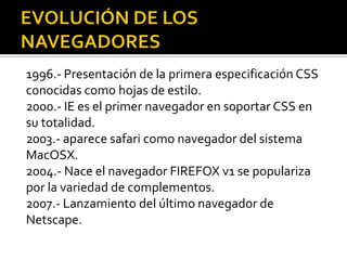 1996.- Presentación de la primera especificación CSS
conocidas como hojas de estilo.
2000.- IE es el primer navegador en soportar CSS en
su totalidad.
2003.- aparece safari como navegador del sistema
MacOSX.
2004.- Nace el navegador FIREFOX v1 se populariza
por la variedad de complementos.
2007.- Lanzamiento del último navegador de
Netscape.
 