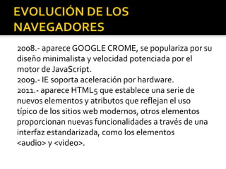 2008.- aparece GOOGLE CROME, se populariza por su
diseño minimalista y velocidad potenciada por el
motor de JavaScript.
2009.- IE soporta aceleración por hardware.
2011.- aparece HTML5 que establece una serie de
nuevos elementos y atributos que reflejan el uso
típico de los sitios web modernos, otros elementos
proporcionan nuevas funcionalidades a través de una
interfaz estandarizada, como los elementos
<audio> y <video>.
 
