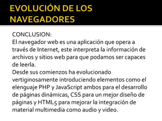 CONCLUSION:
El navegador web es una aplicación que opera a
través de Internet, este interpreta la información de
archivos y sitios web para que podamos ser capaces
de leerla.
Desde sus comienzos ha evolucionado
vertiginosamente introduciendo elementos como el
elenguaje PHP y JavaScript ambos para el desarrollo
de páginas dinámicas, CSS para un mejor diseño de
páginas y HTML5 para mejorar la integración de
material multimedia como audio y video.
 
