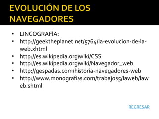 • LINCOGRAFÍA:
• http://geektheplanet.net/5764/la-evolucion-de-la-
  web.xhtml
• http://es.wikipedia.org/wiki/CSS
• http://es.wikipedia.org/wiki/Navegador_web
• http://gespadas.com/historia-navegadores-web
• http://www.monografias.com/trabajos5/laweb/law
  eb.shtml


                                           REGRESAR
 