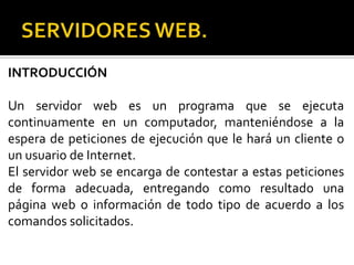 INTRODUCCIÓN

Un servidor web es un programa que se ejecuta
continuamente en un computador, manteniéndose a la
espera de peticiones de ejecución que le hará un cliente o
un usuario de Internet.
El servidor web se encarga de contestar a estas peticiones
de forma adecuada, entregando como resultado una
página web o información de todo tipo de acuerdo a los
comandos solicitados.
 