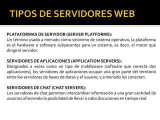 PLATAFORMAS DE SERVIDOR (SERVER PLATFORMS):
Un término usado a menudo como sinónimo de sistema operativo, la plataforma
es el hardware o software subyacentes para un sistema, es decir, el motor que
dirige el servidor.

SERVIDORES DE APLICACIONES (APPLICATION SERVERS):
Designados a veces como un tipo de middleware (software que conecta dos
aplicaciones), los servidores de aplicaciones ocupan una gran parte del territorio
entre los servidores de bases de datos y el usuario, y a menudo los conectan.

SERVIDORES DE CHAT (CHAT SERVERS):
Los servidores de chat permiten intercambiar información a una gran cantidad de
usuarios ofreciendo la posibilidad de llevar a cabo discusiones en tiempo real.
 