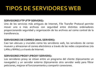 SERVIDORES FTP (FTP SERVERS):
Uno de los servicios más antiguos de Internet, File Transfer Protocol permite
mover uno o más archivos con seguridad entre distintos ordenadores
proporcionando seguridad y organización de los archivos así como control de la
transferencia.

SERVIDORES DE CORREO (MAIL SERVERS):
Casi tan ubicuos y cruciales como los servidores web, los servidores de correo
mueven y almacenan el correo electrónico a través de las redes corporativas (vía
LANs y WANs) y a través de Internet.

SERVIDORES PROXY (PROXY SERVERS):
Los servidores proxy se sitúan entre un programa del cliente (típicamente un
navegador) y un servidor externo (típicamente otro servidor web) para filtrar
peticiones, mejorar el funcionamiento y compartir conexiones.
 