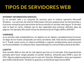 INTERNET INFORMATION SERVICES
Es un servidor web y un conjunto de servicios para el sistema operativo Microsoft
Windows. Los servicios de Internet Information Services proporcionan las herramientas y
funciones necesarias para administrar de forma sencilla un servidor web seguro. El servidor
web se basa en varios módulos que le dan capacidad para procesar distintos tipos de
páginas. Por ejemplo, Microsoft incluye los de Active Server Pages (ASP) y ASP.NET.

CHEROKEE
es un servidor web multiplataforma. Su objetivo es ser rápido y completamente funcional,
sin dejar de ser liviano comparado con otros servidores web. Está escrito completamente
en C. Puede usarse como un sistema embebido y soporta complementos para aumentar
sus funcionalidades. Es software libre, disponible bajo la Licencia Pública General de GNU.

LIGHTTP:
Este servidor Web es otro de los más ligeros que hay en el mercado. Está especialmente
pensado para hacer cargas pesadas sin perder balance, utilizando poca RAM y poca de
CPU. Algunas páginas populares que lo usan son Youtube, Wikipedia y otras que soportan
gran tráfico diariamente. También es gratuito y se distribuye bajo licencia BSD.
 