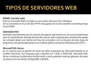 NGNIX: (servidor web)
Este es un servidor Web muy ligero y corre sobre sistemas Unix y Windows.
Se ha convertido en el 4º servidor HTTP más popular de la red y también se distribuye bajo
licencia BSD.

SERVIDOR PHP.
diseñado originalmente para la creación de páginas web dinámicas. Se usa principalmente
para la interpretación del lado del servidor (server-side scripting) pero actualmente puede
ser utilizado desde una interfaz de línea de comandos o en la creación de otros tipos de
programas incluyendo aplicaciones con interfaz gráfica usando las bibliotecas Qt o GTK+.

Microsoft SQL Server.
Es un sistema para la gestión de bases de datos producido por Microsoft basado en el
modelo relacional. Sus lenguajes para consultas son T-SQL y ANSI SQL. Microsoft SQL
Server constituye la alternativa de Microsoft a otros potentes sistemas gestores de bases
de datos como son Oracle, PostgreSQL o MySQL.
 