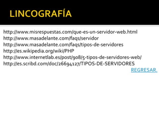 http://www.misrespuestas.com/que-es-un-servidor-web.html
http://www.masadelante.com/faqs/servidor
http://www.masadelante.com/faqs/tipos-de-servidores
http://es.wikipedia.org/wiki/PHP
http://www.internetlab.es/post/908/5-tipos-de-servidores-web/
http://es.scribd.com/doc/26694127/TIPOS-DE-SERVIDORES
                                                         REGRESAR.
 