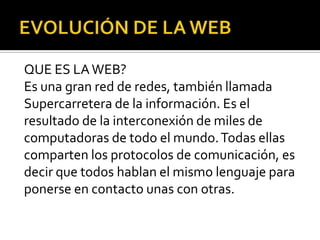 QUE ES LA WEB?
Es una gran red de redes, también llamada
Supercarretera de la información. Es el
resultado de la interconexión de miles de
computadoras de todo el mundo. Todas ellas
comparten los protocolos de comunicación, es
decir que todos hablan el mismo lenguaje para
ponerse en contacto unas con otras.
 