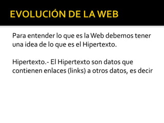 Para entender lo que es la Web debemos tener
una idea de lo que es el Hipertexto.

Hipertexto.- El Hipertexto son datos que
contienen enlaces (links) a otros datos, es decir
 