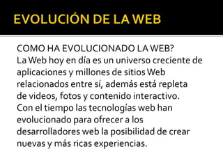 COMO HA EVOLUCIONADO LA WEB?
La Web hoy en día es un universo creciente de
aplicaciones y millones de sitios Web
relacionados entre sí, además está repleta
de videos, fotos y contenido interactivo.
Con el tiempo las tecnologías web han
evolucionado para ofrecer a los
desarrolladores web la posibilidad de crear
nuevas y más ricas experiencias.
 