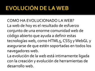 COMO HA EVOLUCIONADO LA WEB?
La web de hoy es el resultado de esfuerzo
conjunto de una enorme comunidad web de
código abierto que ayuda a definir estas
tecnologías web, como HTML5, CSS3 y WebGL y
asegurarse de que estén soportadas en todos los
navegadores web.
La evolución de la web está intimamente ligada
con la creación y evolución de herramientas de
desarrollo web.
 