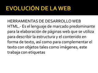 HERRAMIENTAS DE DESARROLLO WEB
HTML.- Es el lenguaje de marcado predominante
para la elaboración de páginas web que se utiliza
para describir la estructura y el contenido en
forma de texto, así como para complementar el
texto con objetos tales como imágenes, este
trabaja con etiquetas
 