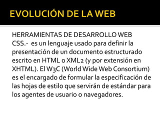 HERRAMIENTAS DE DESARROLLO WEB
CSS.- es un lenguaje usado para definir la
presentación de un documento estructurado
escrito en HTML o XML2 (y por extensión en
XHTML). El W3C (World Wide Web Consortium)
es el encargado de formular la especificación de
las hojas de estilo que servirán de estándar para
los agentes de usuario o navegadores.
 