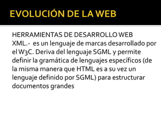 HERRAMIENTAS DE DESARROLLO WEB
XML.- es un lenguaje de marcas desarrollado por
el W3C. Deriva del lenguaje SGML y permite
definir la gramática de lenguajes específicos (de
la misma manera que HTML es a su vez un
lenguaje definido por SGML) para estructurar
documentos grandes
 