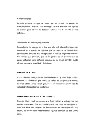 Comunicaciones

Lo más probable es que ya cuente con un conjunto de equipo de
comunicaciones internas, sin embargo deberá efectuar los ajustes
necesarios para atender la demanda externa cuando atienda clientes
externos.




Seguridad – Rompe fuegos (Firewalls)

Dependiendo del uso que se le dará a su sitio web y las aplicaciones que
manejará en el mismo, es probable que sus equipos de comunicación
(enrutadores, switches, etc) no le provean el nivel de seguridad deseado.
Un rompefuegos (firewall), que por lo general es un producto que se
puede catalogar como software corriendo en su propio servidor, puede
ofrecer una mayor seguridad y flexibilidad.




INFRAESTRUCTURA

Es un concepto emergente que describe la compra y venta de productos,
servicios e información por medio de redes de computadora incluido
Internet. Utiliza varias tecnologías, desde el intercambio electrónico de
datos (EDI) hasta el correo electrónico.




FUNCIONALIDAD TÉCNICA DEL USUARIO

En este último nivel se encuentra la funcionalidad y aplicaciones que
definen el sitio Web. Son las nuevas atracciones turísticas que aparecen
cada día. Una lista completa de funcionalidad se descompletaría muy
rápido, por lo que solo presentaremos algunos ejemplos de este último
nivel.
 