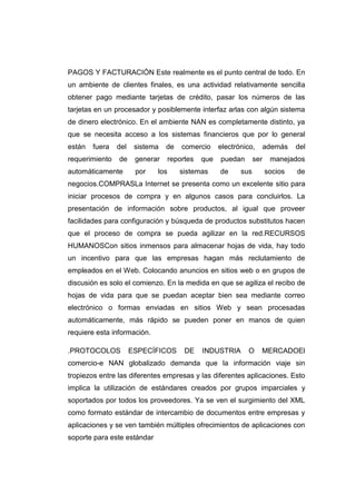 PAGOS Y FACTURACIÓN Este realmente es el punto central de todo. En
un ambiente de clientes finales, es una actividad relativamente sencilla
obtener pago mediante tarjetas de crédito, pasar los números de las
tarjetas en un procesador y posiblemente interfaz arlas con algún sistema
de dinero electrónico. En el ambiente NAN es completamente distinto, ya
que se necesita acceso a los sistemas financieros que por lo general
están   fuera   del    sistema   de    comercio     electrónico,       además   del
requerimiento   de     generar     reportes   que   puedan       ser    manejados
automáticamente        por   los      sistemas      de     sus         socios   de
negocios.COMPRASLa Internet se presenta como un excelente sitio para
iniciar procesos de compra y en algunos casos para concluirlos. La
presentación de información sobre productos, al igual que proveer
facilidades para configuración y búsqueda de productos substitutos hacen
que el proceso de compra se pueda agilizar en la red.RECURSOS
HUMANOSCon sitios inmensos para almacenar hojas de vida, hay todo
un incentivo para que las empresas hagan más reclutamiento de
empleados en el Web. Colocando anuncios en sitios web o en grupos de
discusión es solo el comienzo. En la medida en que se agiliza el recibo de
hojas de vida para que se puedan aceptar bien sea mediante correo
electrónico o formas enviadas en sitios Web y sean procesadas
automáticamente, más rápido se pueden poner en manos de quien
requiere esta información.

.PROTOCOLOS           ESPECÍFICOS       DE    INDUSTRIA      O     MERCADOEl
comercio-e NAN globalizado demanda que la información viaje sin
tropiezos entre las diferentes empresas y las diferentes aplicaciones. Esto
implica la utilización de estándares creados por grupos imparciales y
soportados por todos los proveedores. Ya se ven el surgimiento del XML
como formato estándar de intercambio de documentos entre empresas y
aplicaciones y se ven también múltiples ofrecimientos de aplicaciones con
soporte para este estándar
 