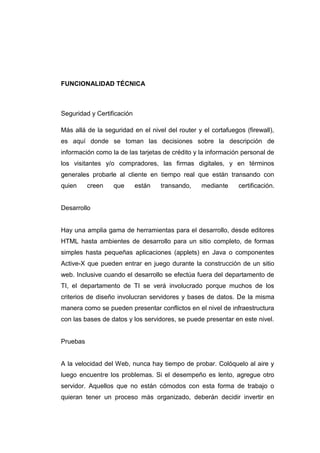 FUNCIONALIDAD TÉCNICA



Seguridad y Certificación

Más allá de la seguridad en el nivel del router y el cortafuegos (firewall),
es aquí donde se toman las decisiones sobre la descripción de
información como la de las tarjetas de crédito y la información personal de
los visitantes y/o compradores, las firmas digitales, y en términos
generales probarle al cliente en tiempo real que están transando con
quien     creen   que       están   transando,    mediante     certificación.


Desarrollo


Hay una amplia gama de herramientas para el desarrollo, desde editores
HTML hasta ambientes de desarrollo para un sitio completo, de formas
simples hasta pequeñas aplicaciones (applets) en Java o componentes
Active-X que pueden entrar en juego durante la construcción de un sitio
web. Inclusive cuando el desarrollo se efectúa fuera del departamento de
TI, el departamento de TI se verá involucrado porque muchos de los
criterios de diseño involucran servidores y bases de datos. De la misma
manera como se pueden presentar conflictos en el nivel de infraestructura
con las bases de datos y los servidores, se puede presentar en este nivel.


Pruebas


A la velocidad del Web, nunca hay tiempo de probar. Colóquelo al aire y
luego encuentre los problemas. Si el desempeño es lento, agregue otro
servidor. Aquellos que no están cómodos con esta forma de trabajo o
quieran tener un proceso más organizado, deberán decidir invertir en
 